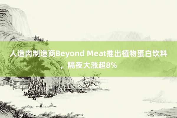 人造肉制造商Beyond Meat推出植物蛋白饮料，隔夜大涨超8%