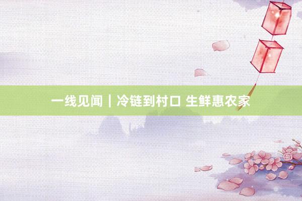 一线见闻｜冷链到村口 生鲜惠农家