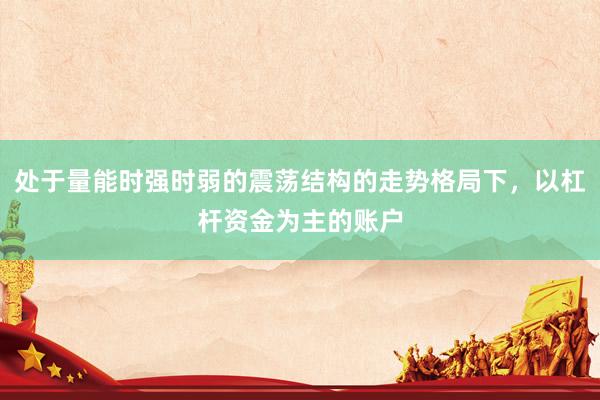 处于量能时强时弱的震荡结构的走势格局下，以杠杆资金为主的账户