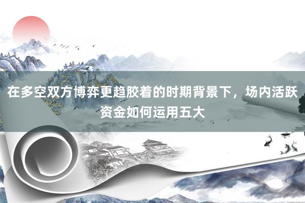 在多空双方博弈更趋胶着的时期背景下，场内活跃资金如何运用五大